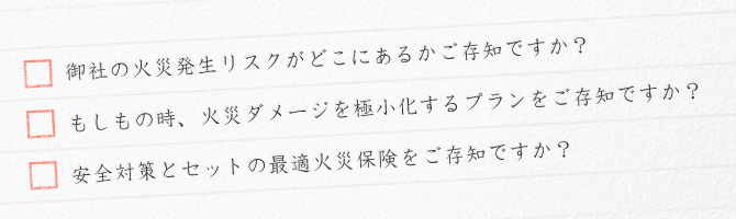 御社の火災発生リスクがどこにあるかご存知ですか？ もしもの時、火災ダメージを極小化するプランをご存知ですか？ 安全対策とセットの際k低火災保険をご存知ですか？